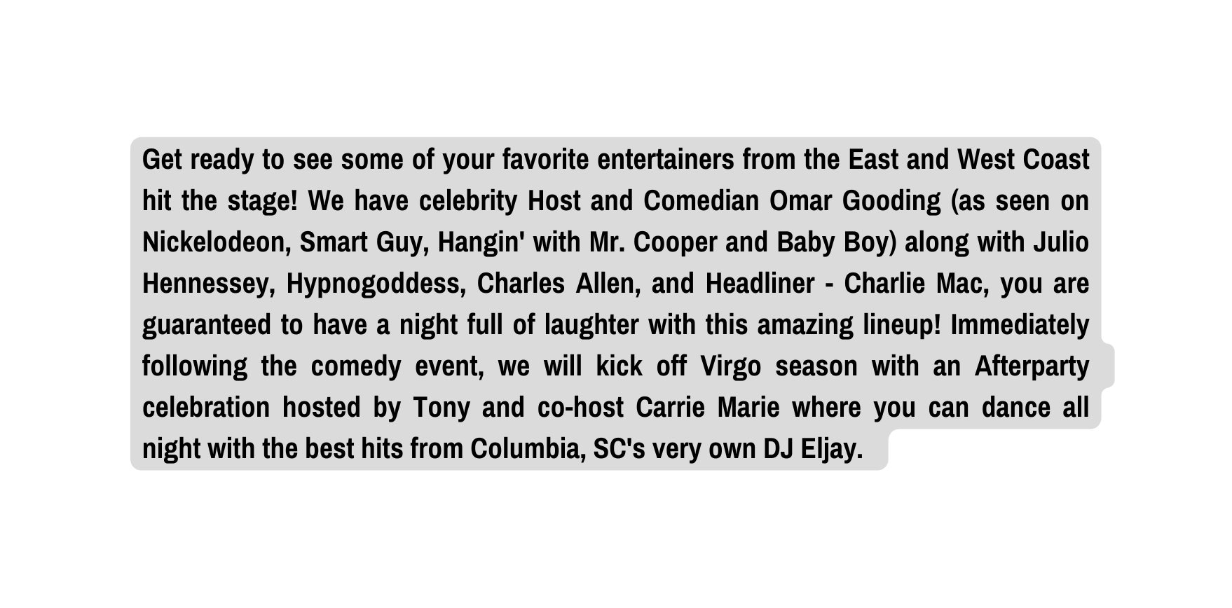 Get ready to see some of your favorite entertainers from the East and West Coast hit the stage We have celebrity Host and Comedian Omar Gooding as seen on Nickelodeon Smart Guy Hangin with Mr Cooper and Baby Boy along with Julio Hennessey Hypnogoddess Charles Allen and Headliner Charlie Mac you are guaranteed to have a night full of laughter with this amazing lineup Immediately following the comedy event we will kick off Virgo season with an Afterparty celebration hosted by Tony and co host Carrie Marie where you can dance all night with the best hits from Columbia SC s very own DJ Eljay